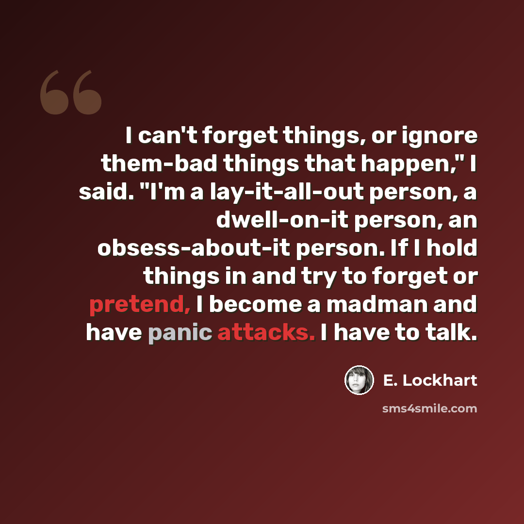 “I can't forget things, or ignore them-bad things that happen," I said. "I'm a lay-it-all-out person, a dwell-on-it person, an obsess-about-it person. If I hold things in and try to forget or pretend, I become a madman and have panic attacks. I have to talk.” quote by E. Lockhart