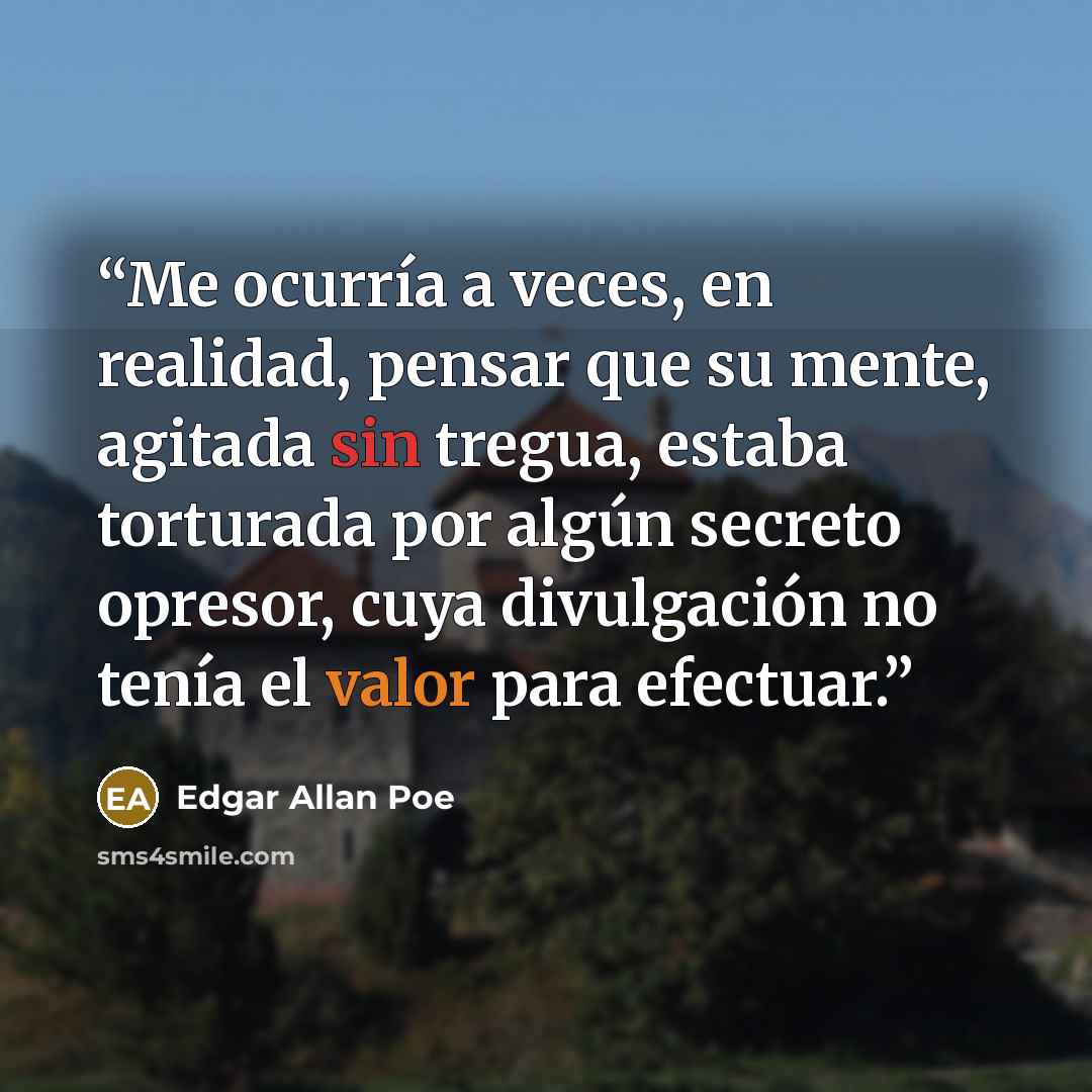 “Me ocurría a veces, en realidad, pensar que su mente, agitada sin tregua, estaba torturada por algún secreto opresor, cuya divulgación no tenía el valor para efectuar.” quote by Edgar Allan Poe