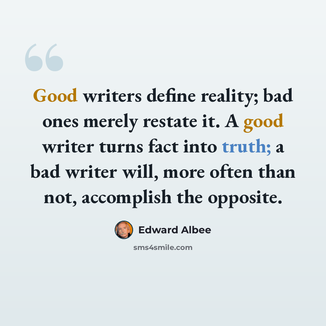 “Good writers define reality; bad ones merely restate it. A good writer turns fact into truth; a bad writer will, more often than not, accomplish the opposite.” quote by Edward Albee