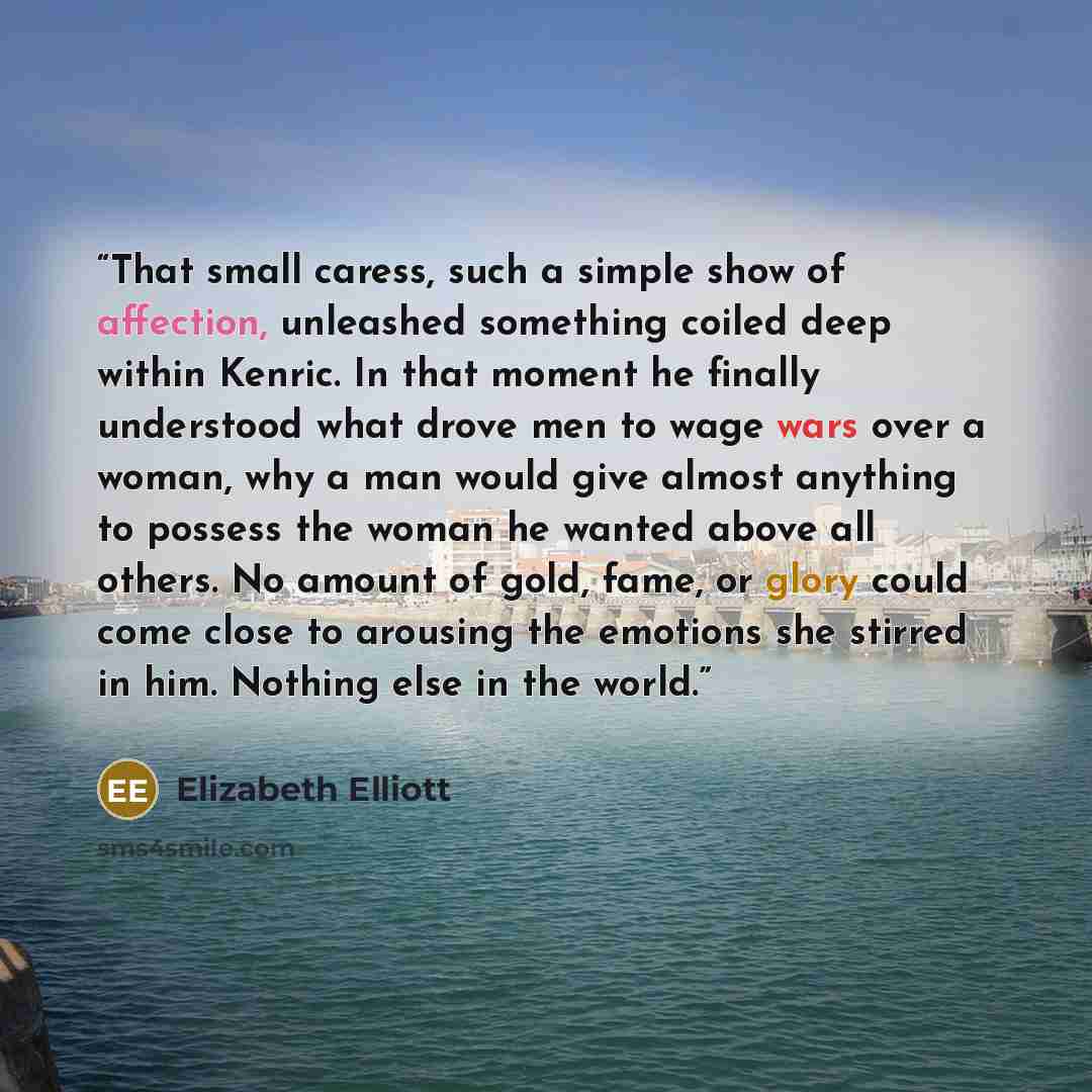 “That small caress, such a simple show of affection, unleashed something coiled deep within Kenric. In that moment he finally understood what drove men to wage wars over a woman, why a man would give almost anything to possess the woman he wanted above all others. No amount of gold, fame, or glory…” quote by Elizabeth Elliott