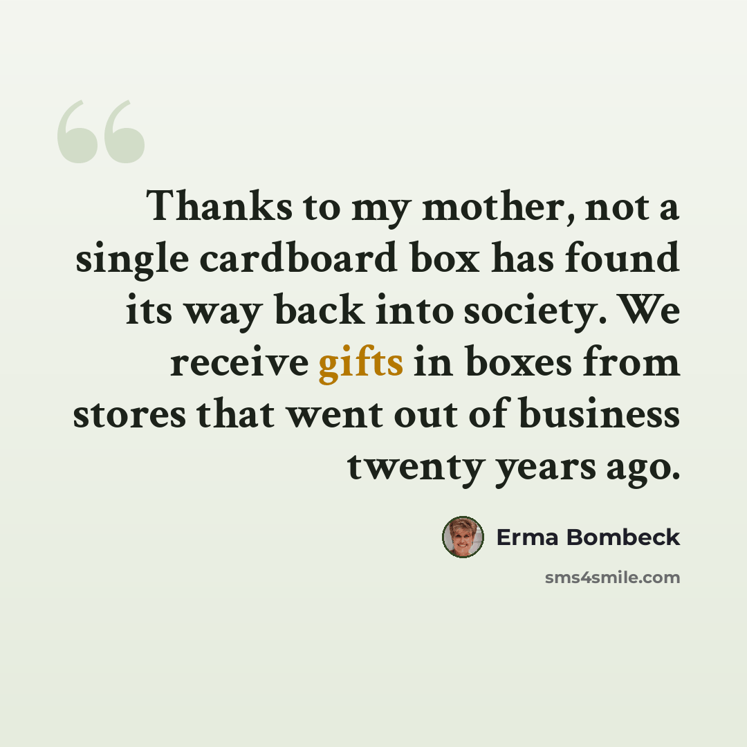 “Thanks to my mother, not a single cardboard box has found its way back into society. We receive gifts in boxes from stores that went out of business twenty years ago.” quote by Erma Bombeck