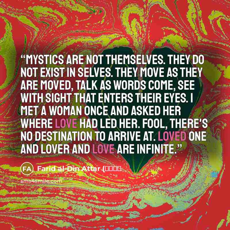 “Mystics are not themselves. They do not exist in selves. They move as they are moved, talk as words come, see with sight that enters their eyes. I met a woman once and asked her where love had led her. Fool, there's no destination to arrive at. Loved one and lover and love are infinite.” quote by Farid al-Din Attar (عطار