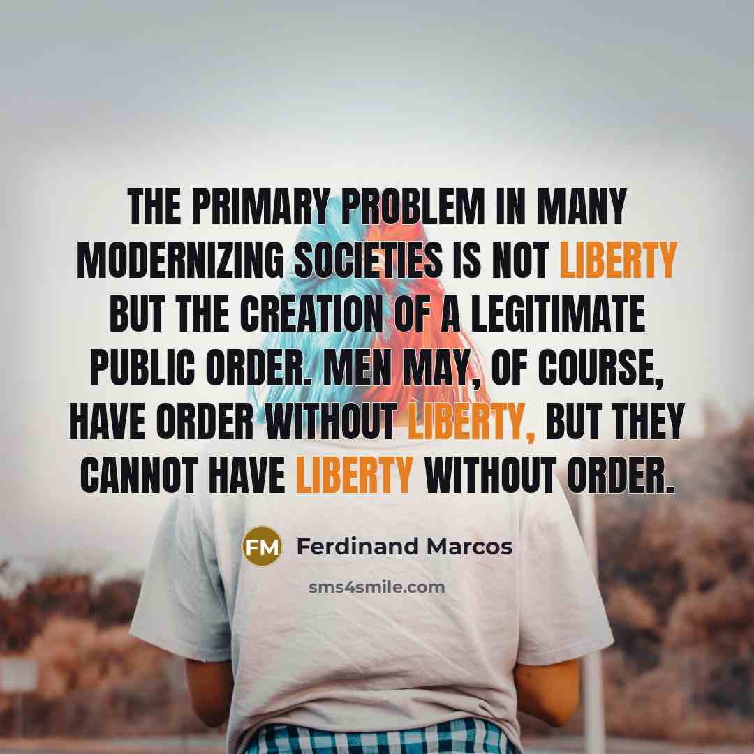 “The primary problem in many modernizing societies is not liberty but the creation of a legitimate public order. Men may, of course, have order without liberty, but they cannot have liberty without order.” quote by Ferdinand Marcos