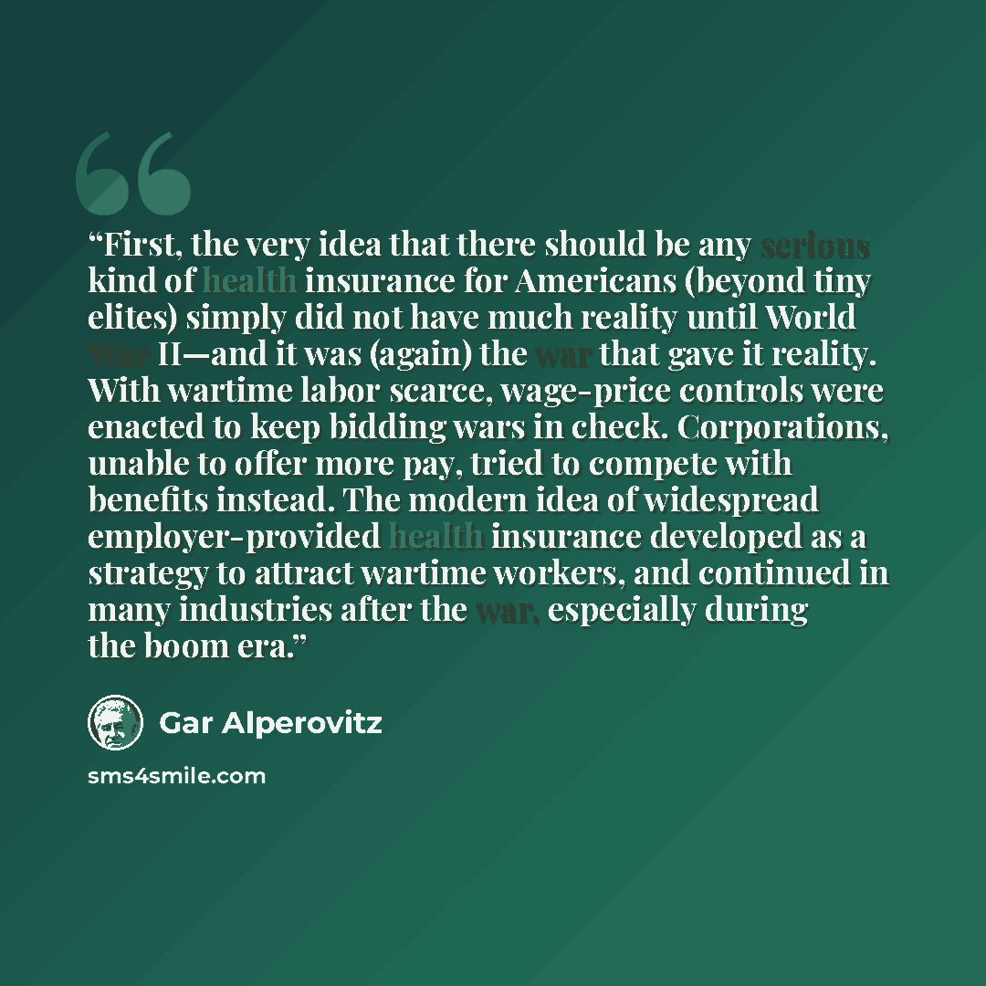 “First, the very idea that there should be any serious kind of health insurance for Americans (beyond tiny elites) simply did not have much reality until World War II—and it was (again) the war that gave it reality. With wartime labor scarce, wage-price controls were enacted to keep bidding wars in…” quote by Gar Alperovitz