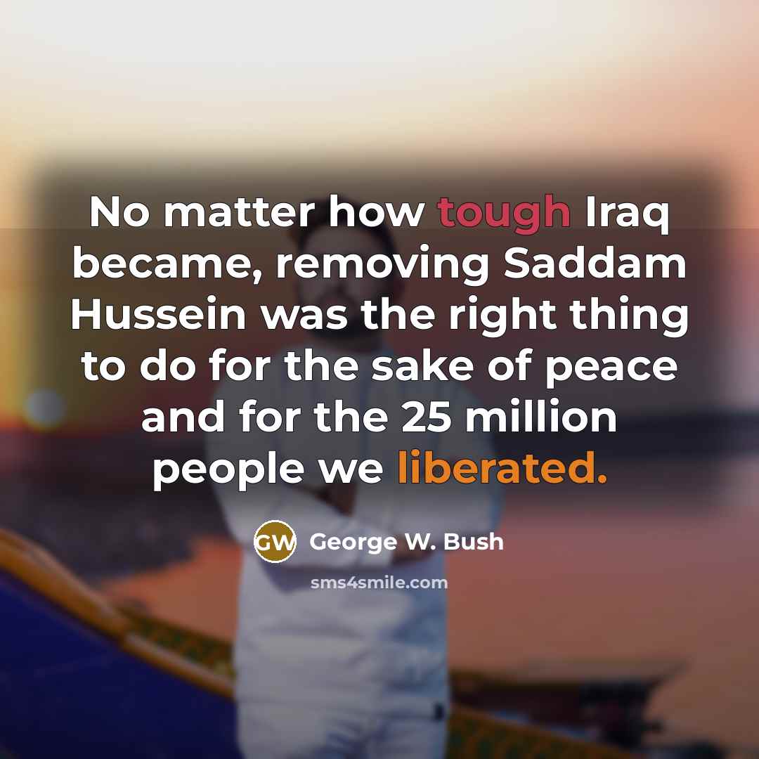 “No matter how tough Iraq became, removing Saddam Hussein was the right thing to do for the sake of peace and for the 25 million people we liberated.” quote by George W. Bush