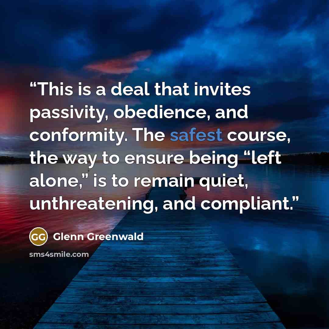 “This is a deal that invites passivity, obedience, and conformity. The safest course, the way to ensure being “left alone,” is to remain quiet, unthreatening, and compliant.” quote by Glenn Greenwald