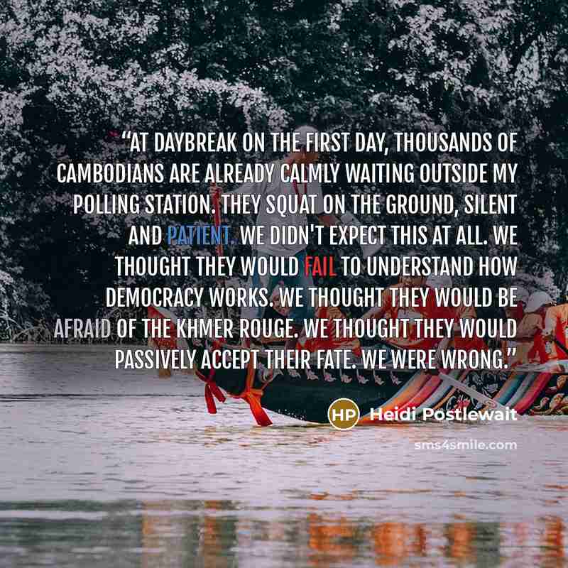 “At daybreak on the first day, thousands of Cambodians are already calmly waiting outside my polling station. They squat on the ground, silent and patient. We didn't expect this at all. We thought they would fail to understand how democracy works. We thought they would be afraid of the Khmer Rouge…” quote by Heidi Postlewait