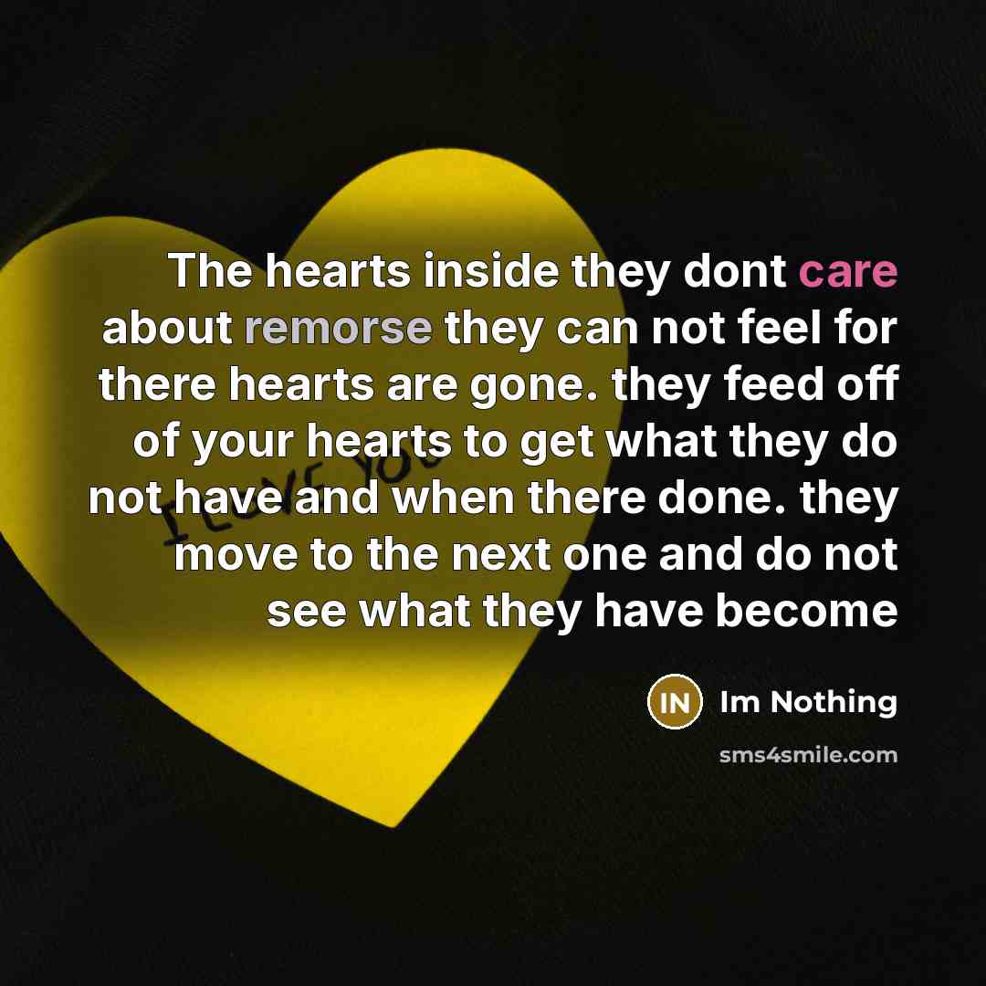 “The hearts inside they dont care about remorse they can not feel for there hearts are gone. they feed off of your hearts to get what they do not have and when there done. they move to the next one and do not see what they have become” quote by Im Nothing
