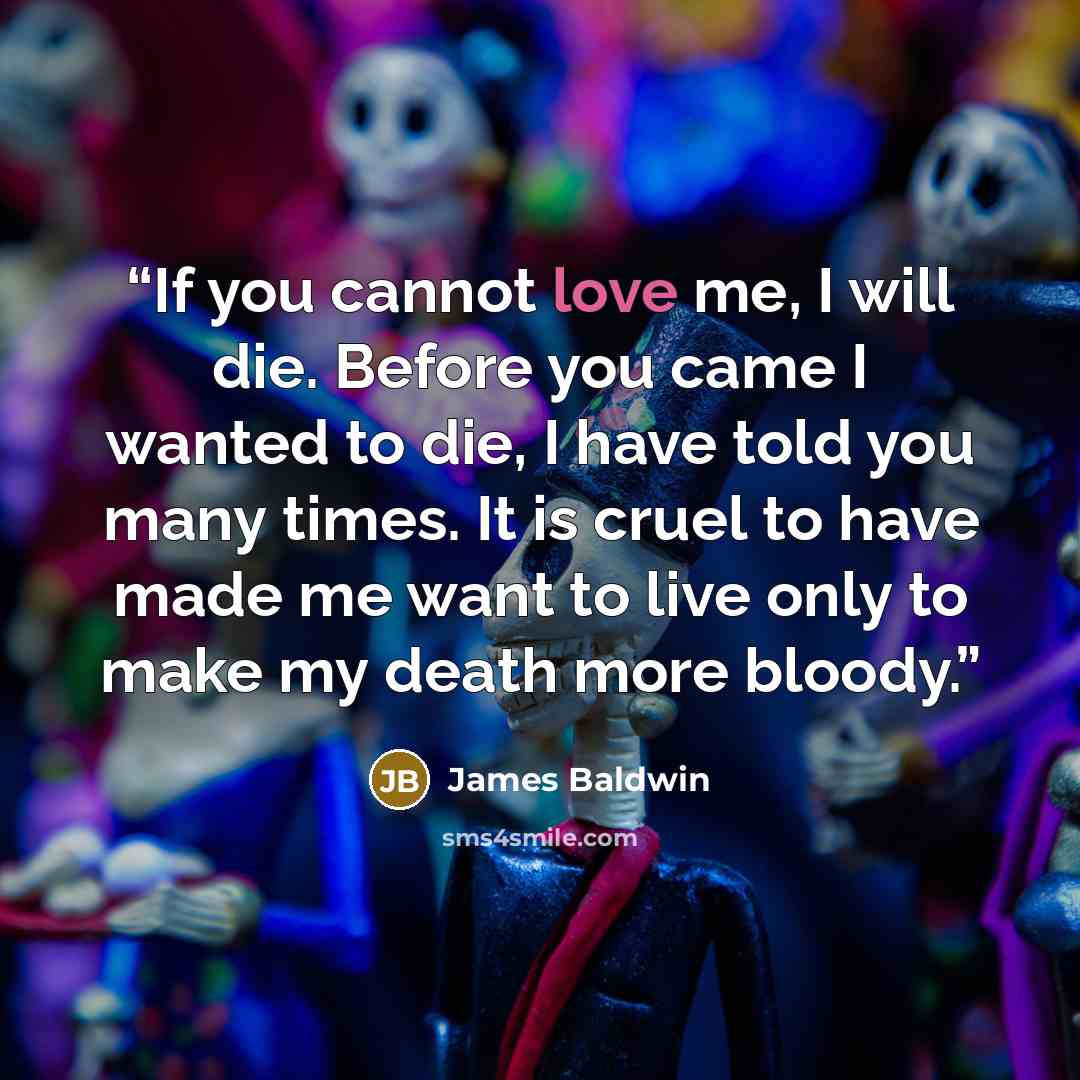 “If you cannot love me, I will die. Before you came I wanted to die, I have told you many times. It is cruel to have made me want to live only to make my death more bloody.” quote by James Baldwin