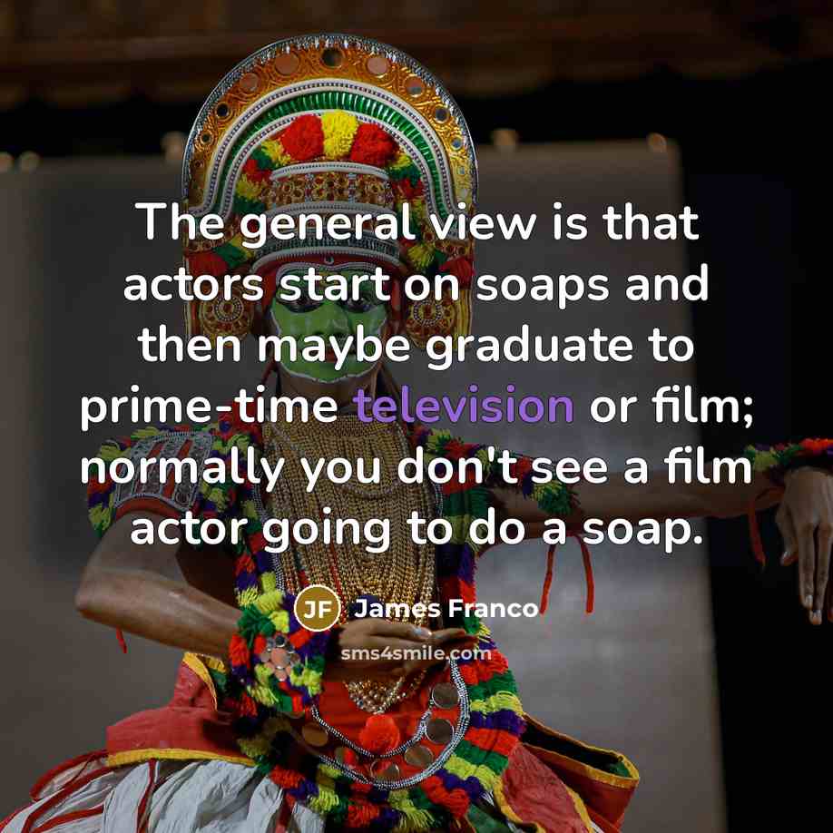 “The general view is that actors start on soaps and then maybe graduate to prime-time television or film; normally you don't see a film actor going to do a soap.” quote by James Franco