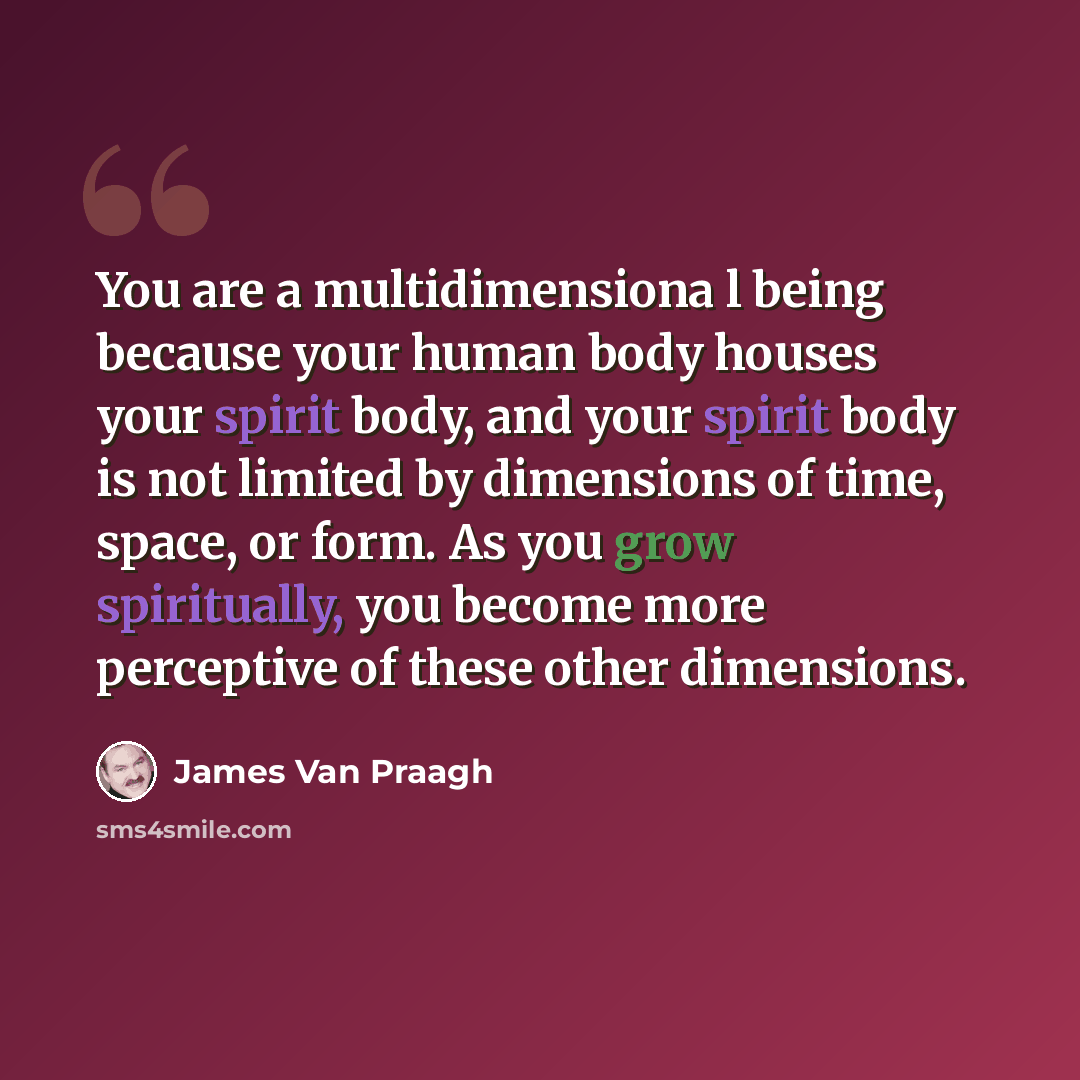 “You are a multidimensiona l being because your human body houses your spirit body, and your spirit body is not limited by dimensions of time, space, or form. As you grow spiritually, you become more perceptive of these other dimensions.” quote by James Van Praagh