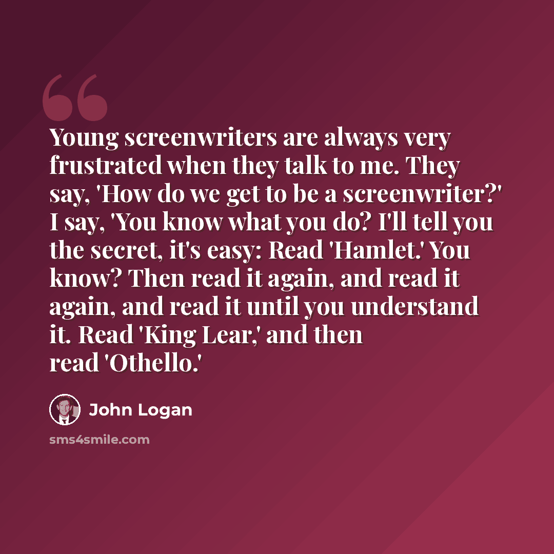 “Young screenwriters are always very frustrated when they talk to me. They say, 'How do we get to be a screenwriter?' I say, 'You know what you do? I'll tell you the secret, it's easy: Read 'Hamlet.' You know? Then read it again, and read it again, and read it until you understand it. Read 'King…” quote by John Logan