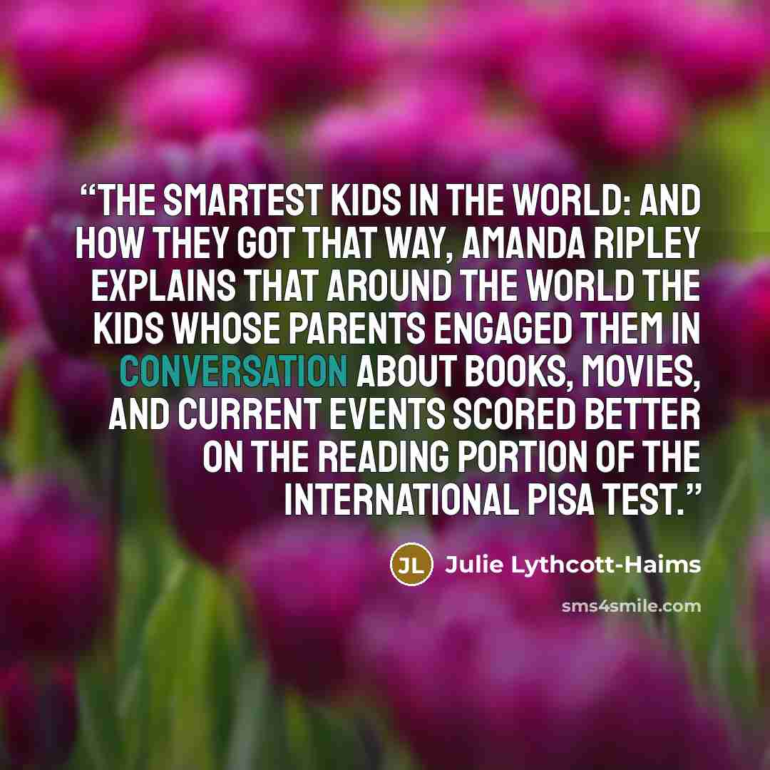 “The Smartest Kids in the World: And How They Got That Way, Amanda Ripley explains that around the world the kids whose parents engaged them in conversation about books, movies, and current events scored better on the reading portion of the international PISA test.” quote by Julie Lythcott-Haims