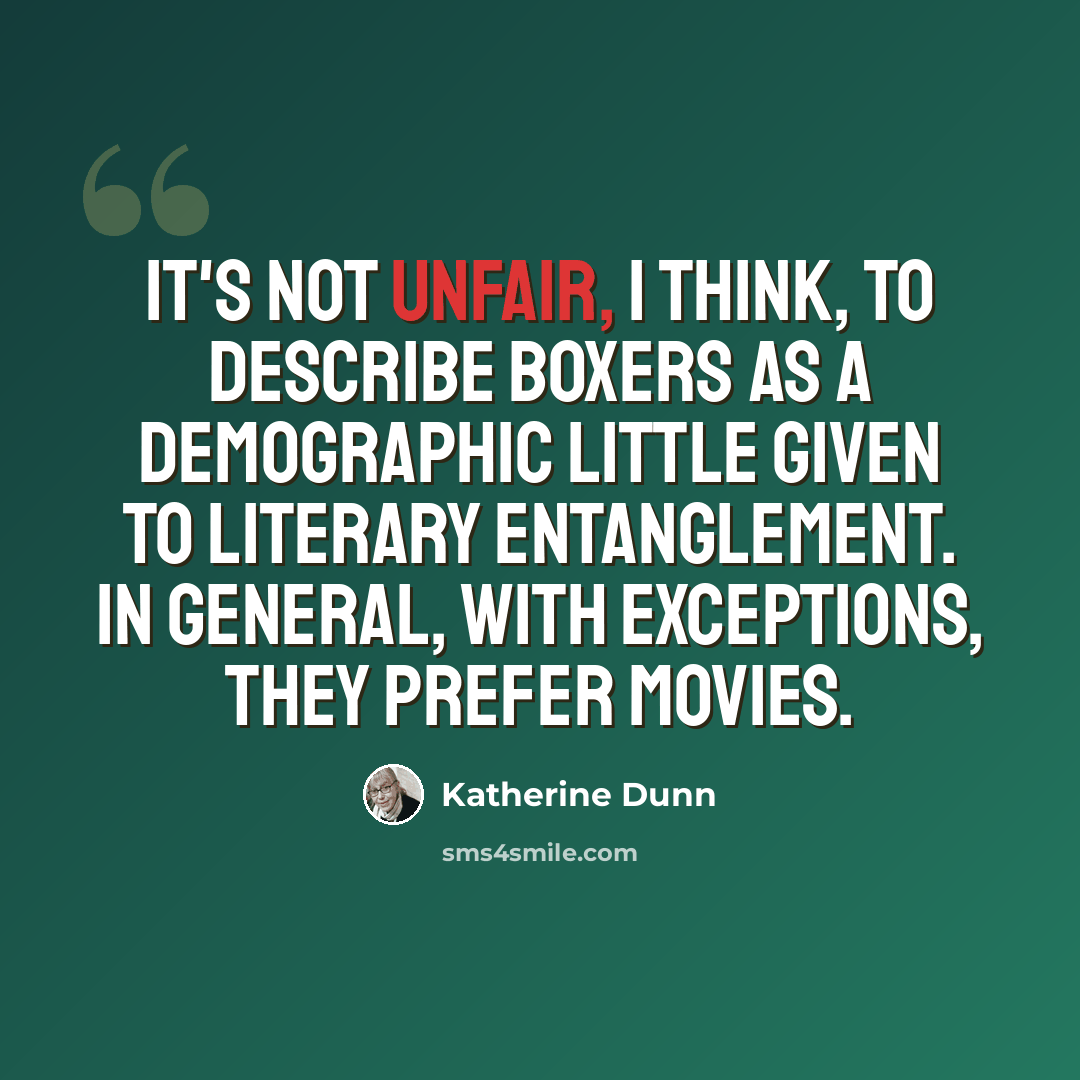 “It's not unfair, I think, to describe boxers as a demographic little given to literary entanglement. In general, with exceptions, they prefer movies.” quote by Katherine Dunn