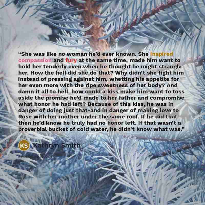 “She was like no woman he’d ever known. She inspired compassion and fury at the same time, made him want to hold her tenderly even when he thought he might strangle her. How the hell did she do that? Why didn’t she fight him instead of pressing against him, whetting his appetite for her even more…” quote by Kathryn Smith