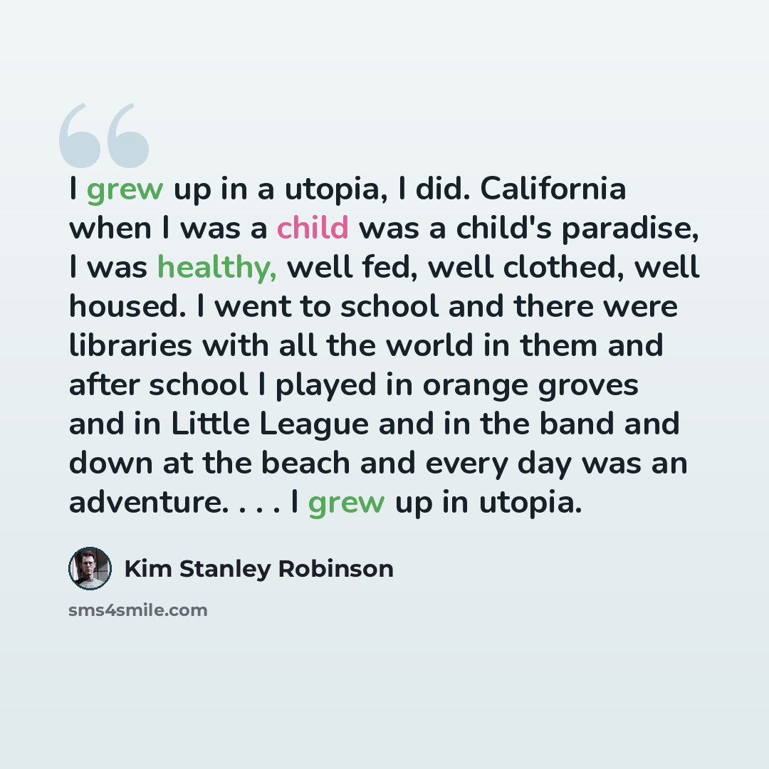 “I grew up in a utopia, I did. California when I was a child was a child's paradise, I was healthy, well fed, well clothed, well housed. I went to school and there were libraries with all the world in them and after school I played in orange groves and in Little League and in the band and down at…” quote by Kim Stanley Robinson
