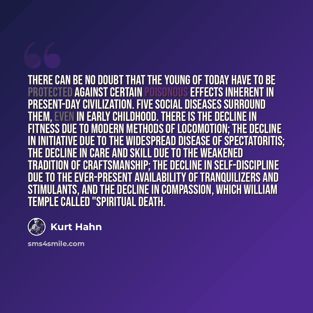 “There can be no doubt that the young of today have to be protected against certain poisonous effects inherent in present-day civilization. Five social diseases surround them, even in early childhood. There is the decline in fitness due to modern methods of locomotion; the decline in initiative due…” quote by Kurt Hahn