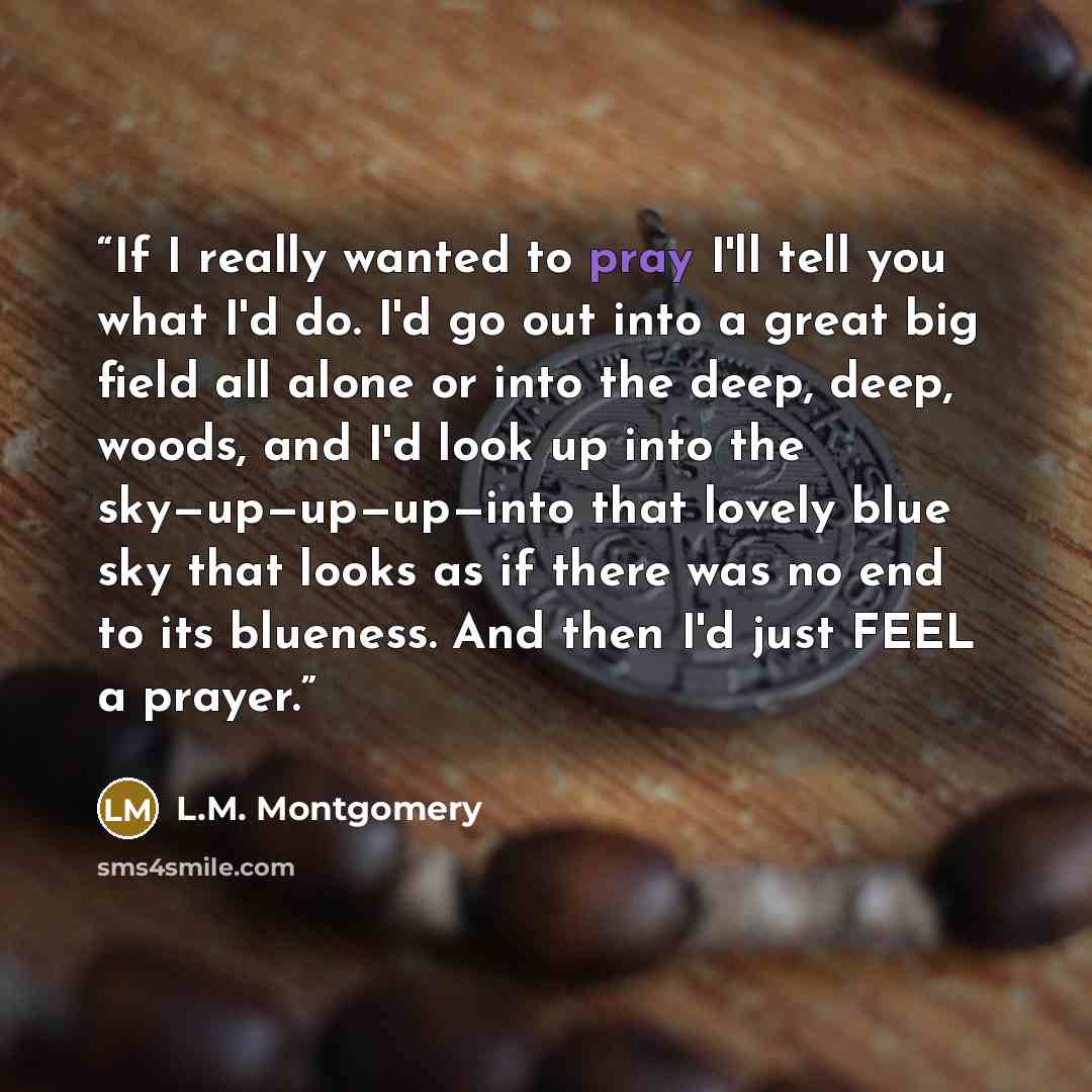 “If I really wanted to pray I'll tell you what I'd do. I'd go out into a great big field all alone or into the deep, deep, woods, and I'd look up into the sky—up—up—up—into that lovely blue sky that looks as if there was no end to its blueness. And then I'd just FEEL a prayer.” quote by L.M. Montgomery