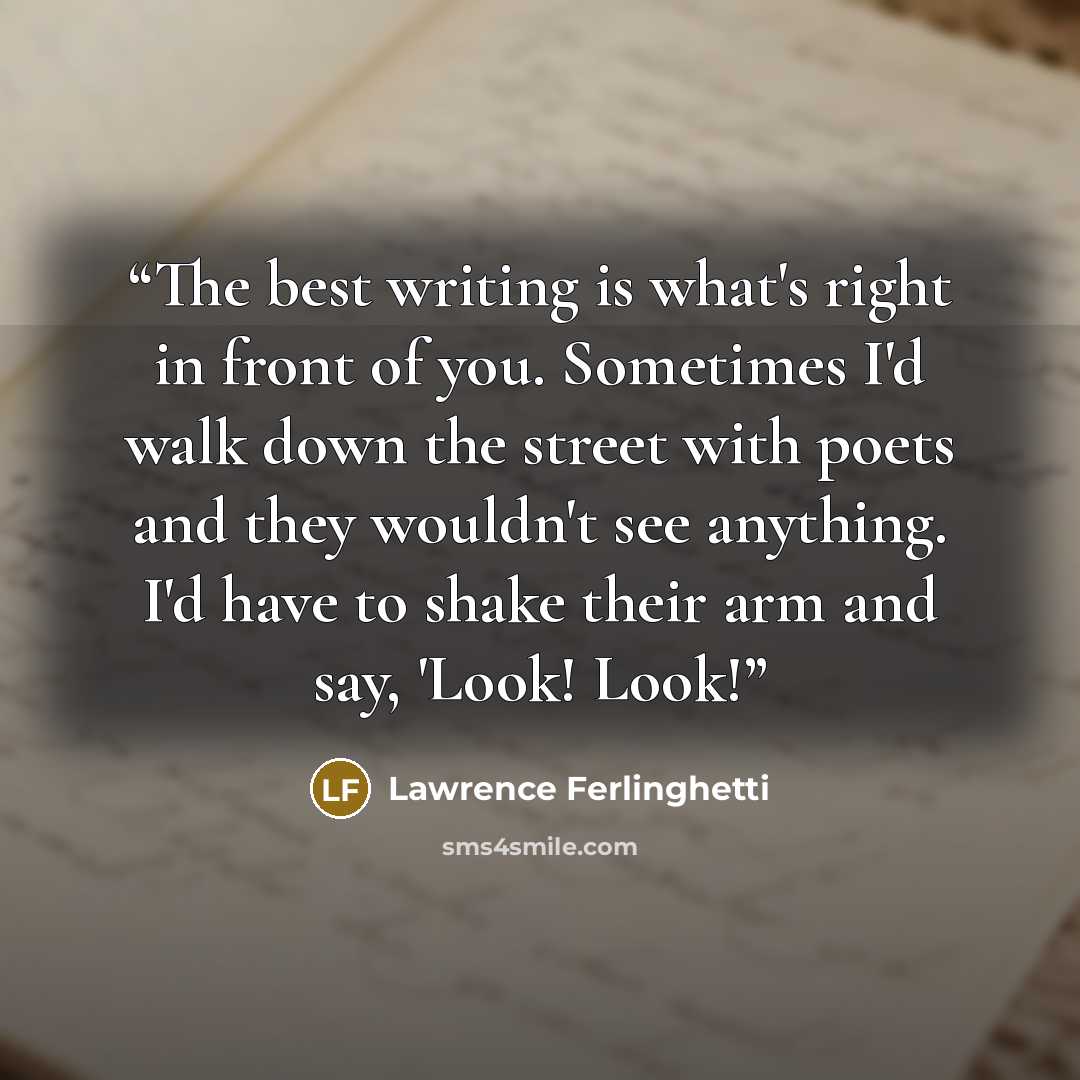 “The best writing is what's right in front of you. Sometimes I'd walk down the street with poets and they wouldn't see anything. I'd have to shake their arm and say, 'Look! Look!” quote by Lawrence Ferlinghetti
