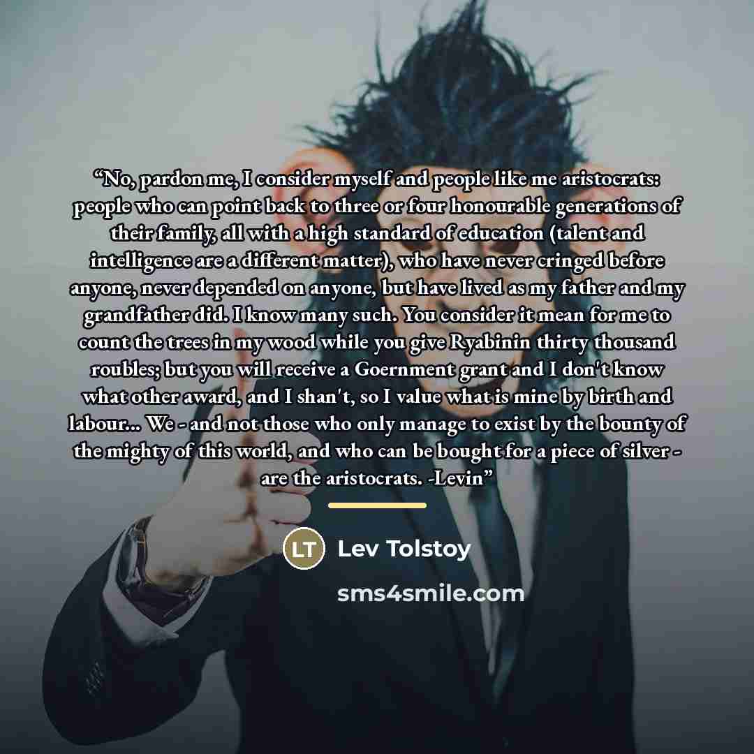 “No, pardon me, I consider myself and people like me aristocrats: people who can point back to three or four honourable generations of their family, all with a high standard of education (talent and intelligence are a different matter), who have never cringed before anyone, never depended on…” quote by Lev Tolstoy