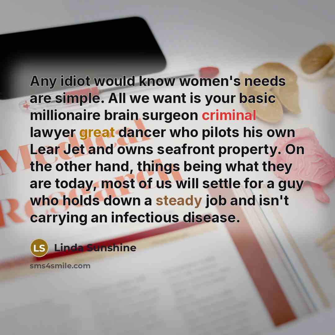 “Any idiot would know women's needs are simple. All we want is your basic millionaire brain surgeon criminal lawyer great dancer who pilots his own Lear Jet and owns seafront property. On the other hand, things being what they are today, most of us will settle for a guy who holds down a steady job…” quote by Linda Sunshine