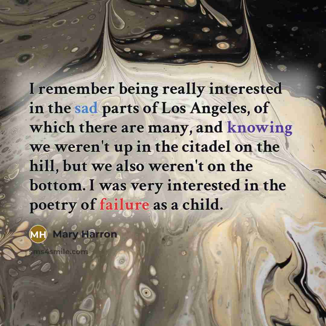 “I remember being really interested in the sad parts of Los Angeles, of which there are many, and knowing we weren't up in the citadel on the hill, but we also weren't on the bottom. I was very interested in the poetry of failure as a child.” quote by Mary Harron