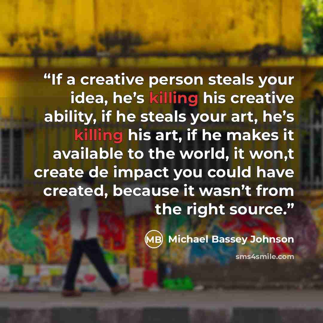 “If a creative person steals your idea, he’s killing his creative ability, if he steals your art, he’s killing his art, if he makes it available to the world, it won,t create de impact you could have created, because it wasn’t from the right source.” quote by Michael Bassey Johnson