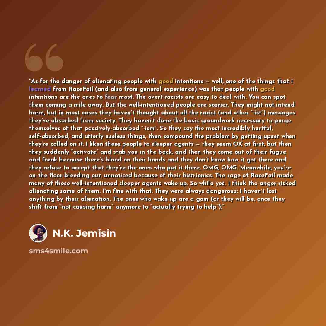 “As for the danger of alienating people with good intentions — well, one of the things that I learned from RaceFail (and also from general experience) was that people with good intentions are the ones to fear most. The overt racists are easy to deal with. You can spot them coming a mile away. But…” quote by N.K. Jemisin