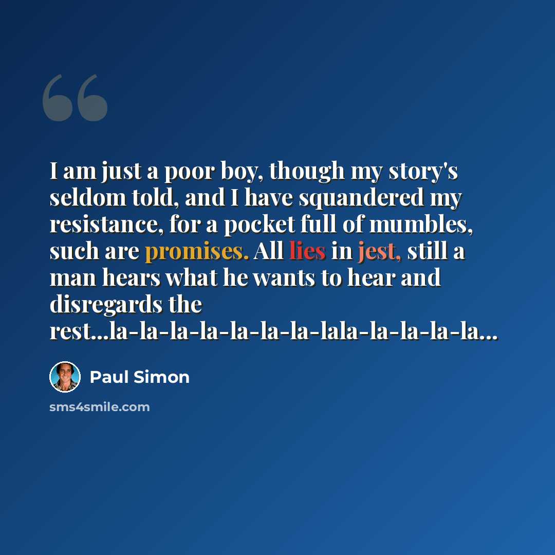 “I am just a poor boy, though my story's seldom told, and I have squandered my resistance, for a pocket full of mumbles, such are promises. All lies in jest, still a man hears what he wants to hear and disregards the rest...la-la-la-la-la-la-la-lala-la-la-la-la...” quote by Paul Simon