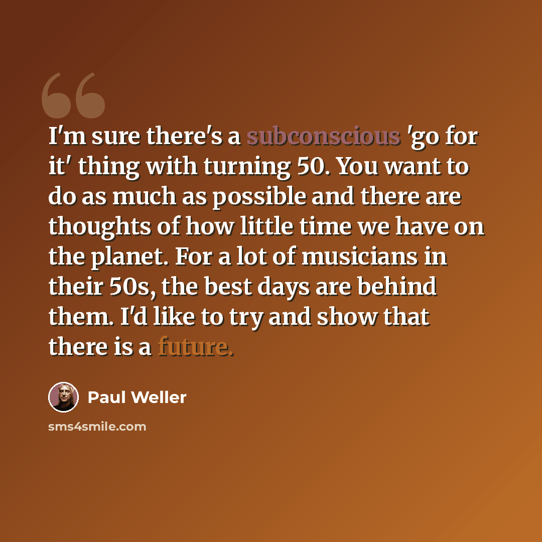“I'm sure there's a subconscious 'go for it' thing with turning 50. You want to do as much as possible and there are thoughts of how little time we have on the planet. For a lot of musicians in their 50s, the best days are behind them. I'd like to try and show that there is a future.” quote by Paul Weller