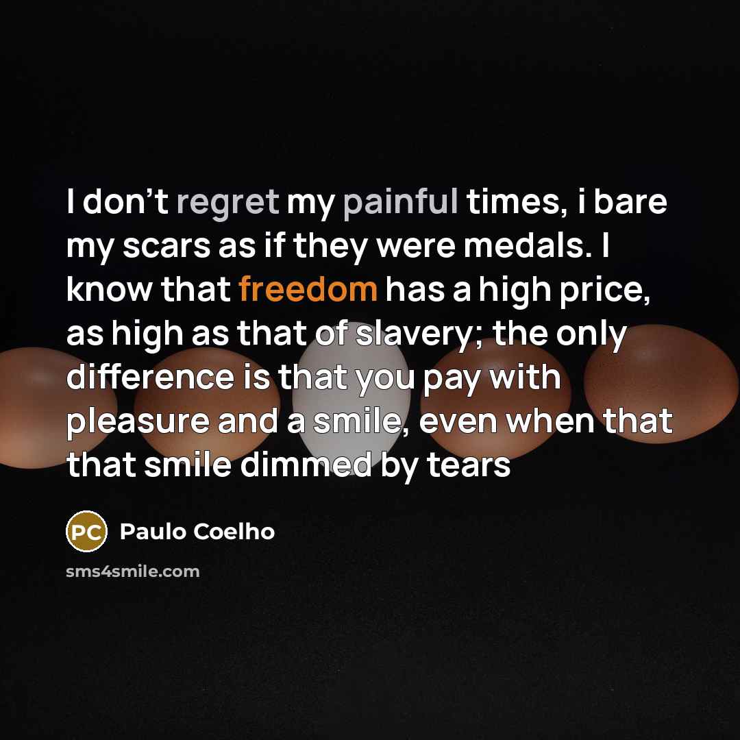 “I don't regret my painful times, i bare my scars as if they were medals. I know that freedom has a high price, as high as that of slavery; the only difference is that you pay with pleasure and a smile, even when that that smile dimmed by tears” quote by Paulo Coelho