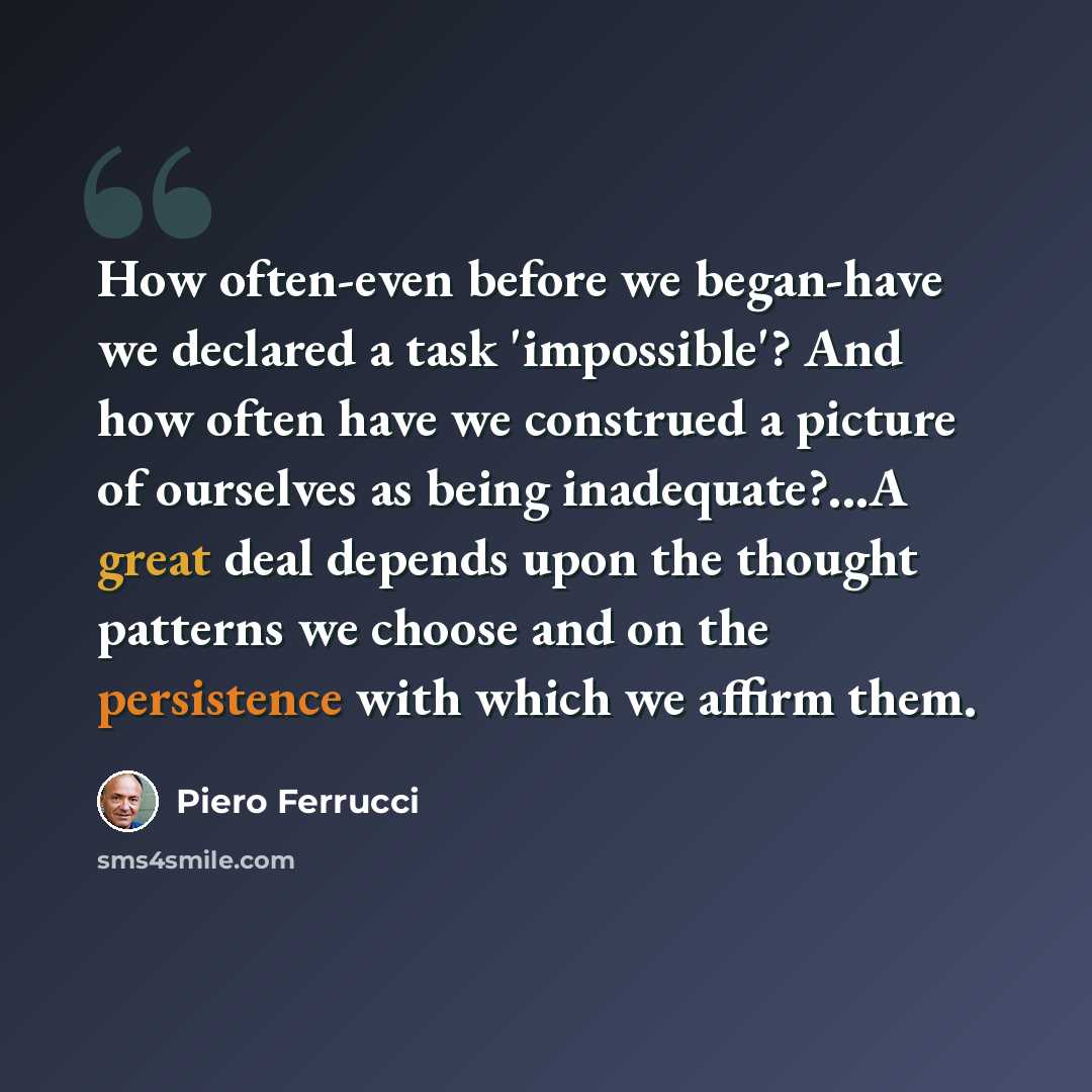 “How often-even before we began-have we declared a task 'impossible'? And how often have we construed a picture of ourselves as being inadequate?...A great deal depends upon the thought patterns we choose and on the persistence with which we affirm them.” quote by Piero Ferrucci