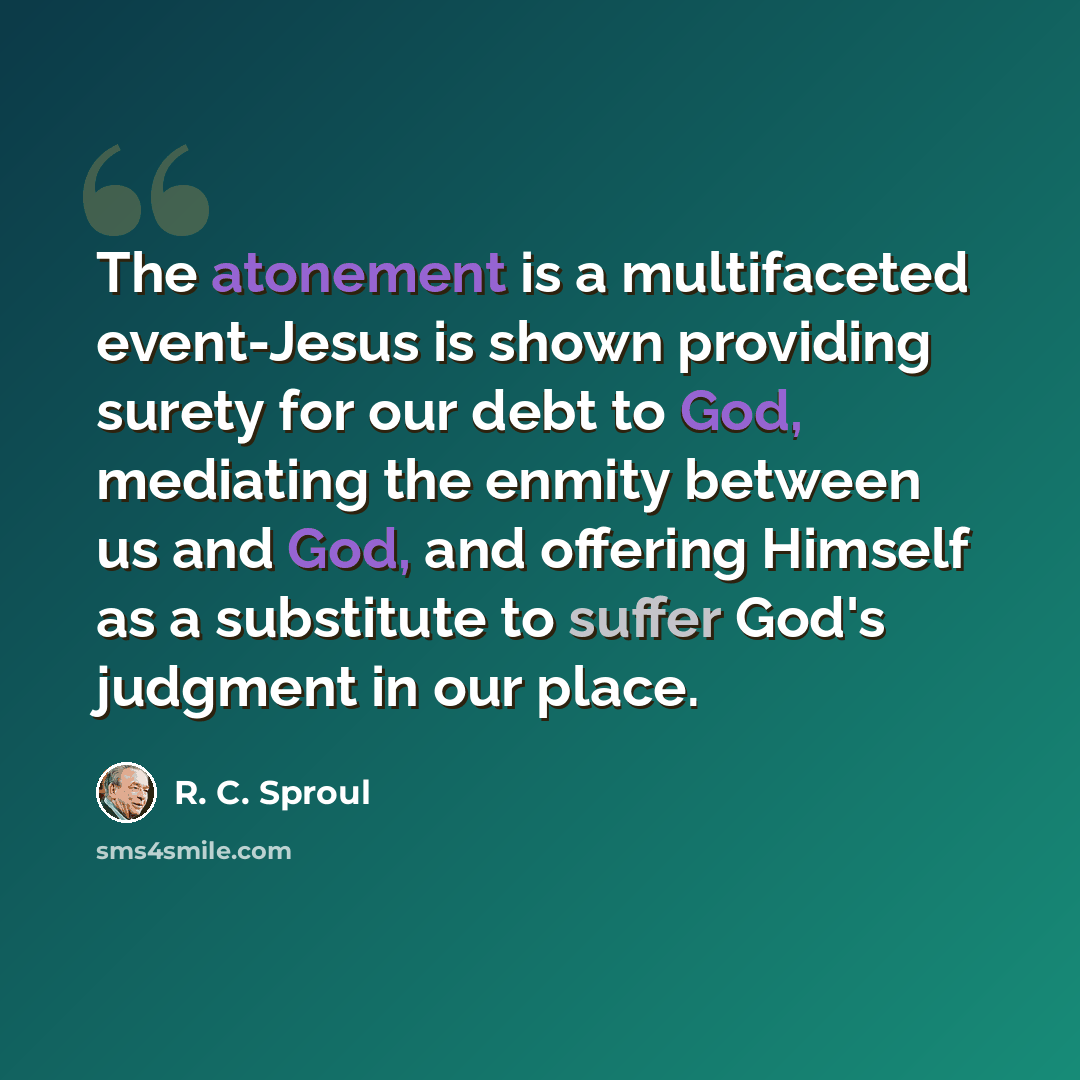 “The atonement is a multifaceted event-Jesus is shown providing surety for our debt to God, mediating the enmity between us and God, and offering Himself as a substitute to suffer God's judgment in our place.” quote by R. C. Sproul
