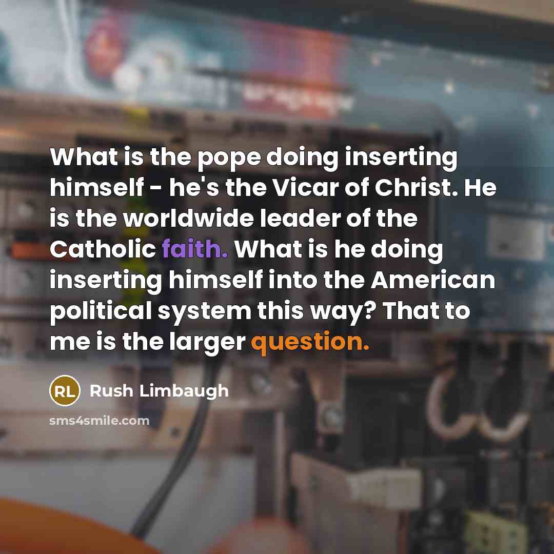 “What is the pope doing inserting himself - he's the Vicar of Christ. He is the worldwide leader of the Catholic faith. What is he doing inserting himself into the American political system this way? That to me is the larger question.” quote by Rush Limbaugh