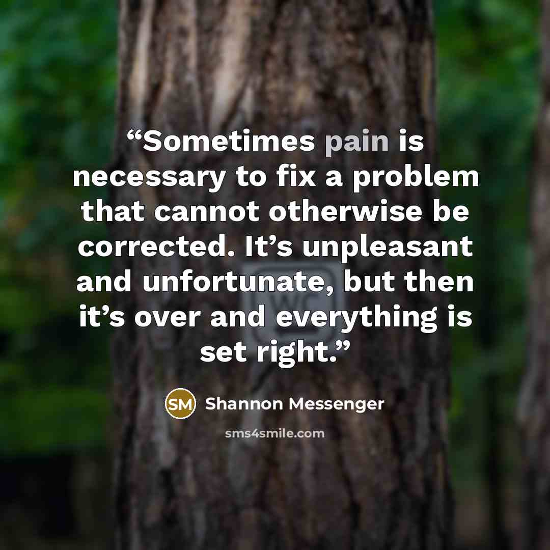 “Sometimes pain is necessary to fix a problem that cannot otherwise be corrected. It’s unpleasant and unfortunate, but then it’s over and everything is set right.” quote by Shannon Messenger