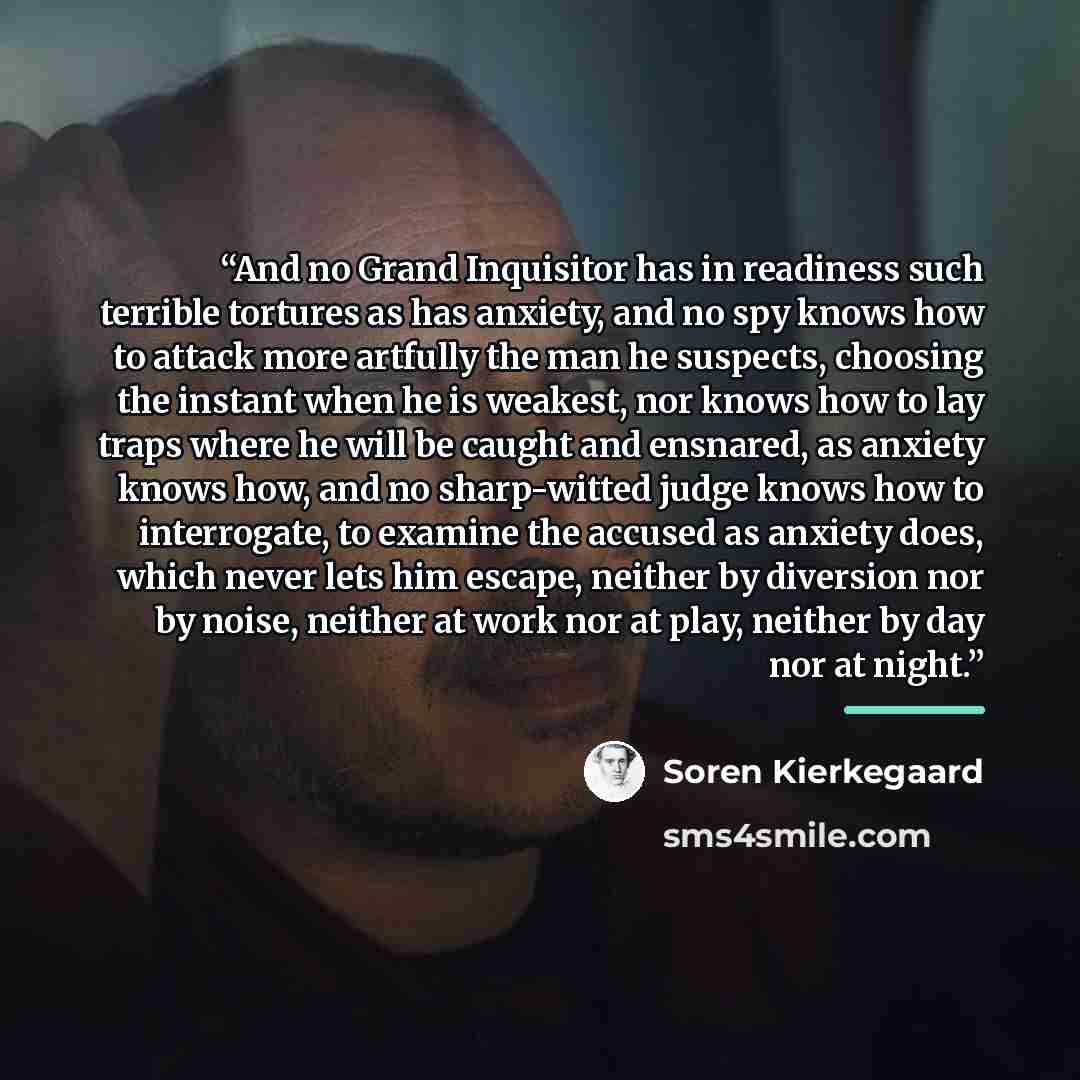 “And no Grand Inquisitor has in readiness such terrible tortures as has anxiety, and no spy knows how to attack more artfully the man he suspects, choosing the instant when he is weakest, nor knows how to lay traps where he will be caught and ensnared, as anxiety knows how, and no sharp-witted…” quote by Soren Kierkegaard