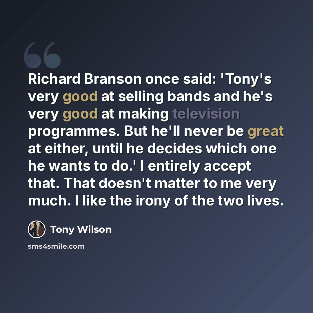 “Richard Branson once said: 'Tony's very good at selling bands and he's very good at making television programmes. But he'll never be great at either, until he decides which one he wants to do.' I entirely accept that. That doesn't matter to me very much. I like the irony of the two lives.” quote by Tony Wilson