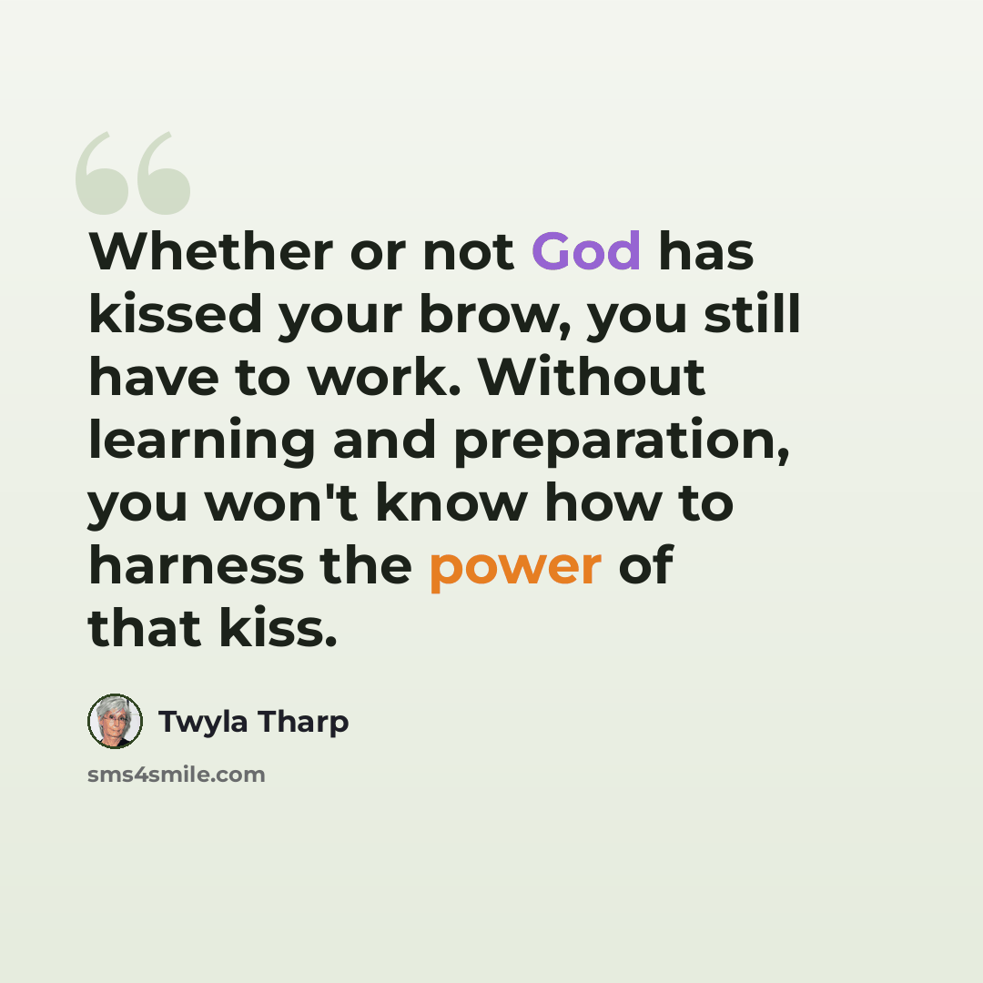 “Whether or not God has kissed your brow, you still have to work. Without learning and preparation, you won't know how to harness the power of that kiss.” quote by Twyla Tharp