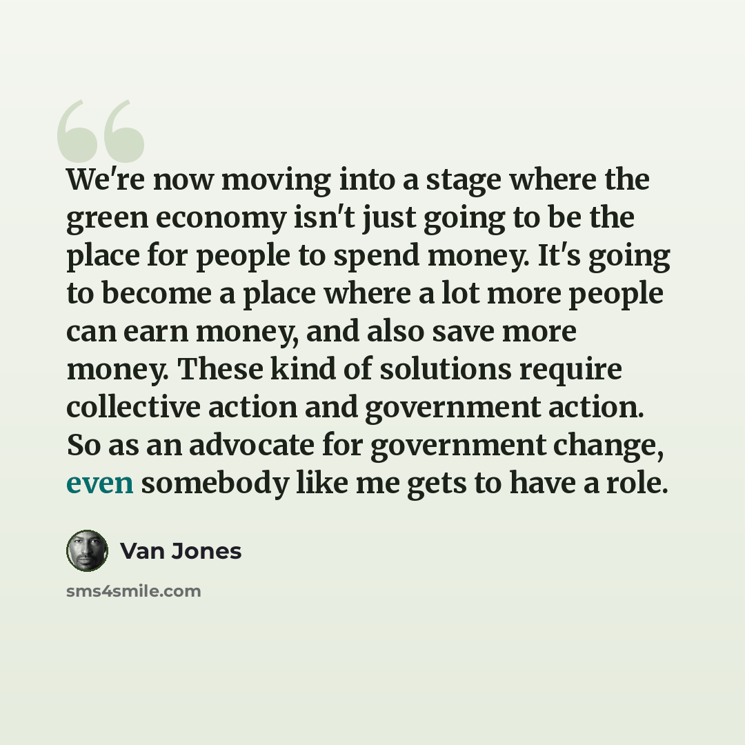 “We're now moving into a stage where the green economy isn't just going to be the place for people to spend money. It's going to become a place where a lot more people can earn money, and also save more money. These kind of solutions require collective action and government action. So as an…” quote by Van Jones