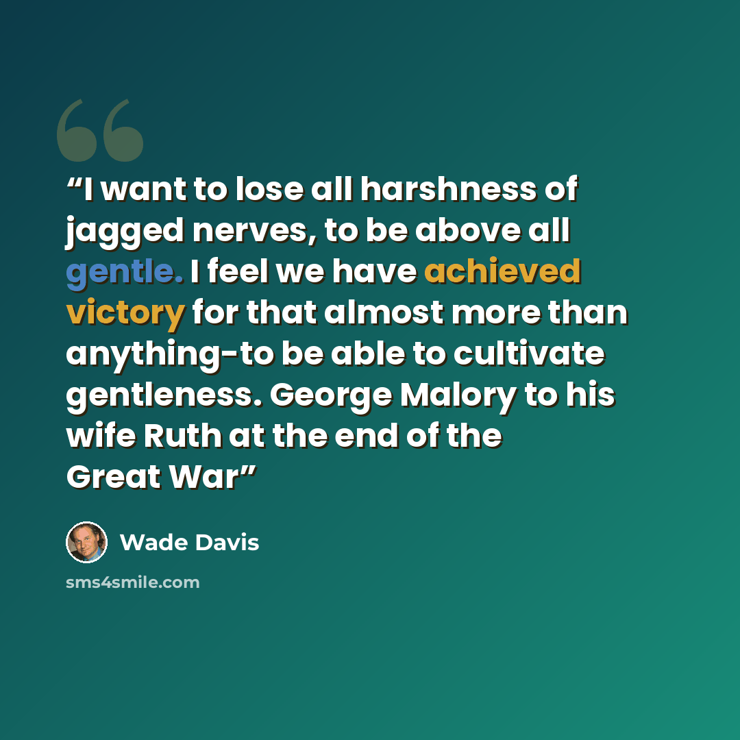 “I want to lose all harshness of jagged nerves, to be above all gentle. I feel we have achieved victory for that almost more than anything-to be able to cultivate gentleness. George Malory to his wife Ruth at the end of the Great War” quote by Wade Davis