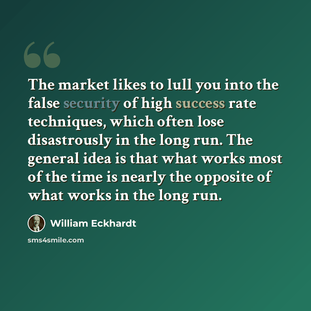 “The market likes to lull you into the false security of high success rate techniques, which often lose disastrously in the long run. The general idea is that what works most of the time is nearly the opposite of what works in the long run.” quote by William Eckhardt