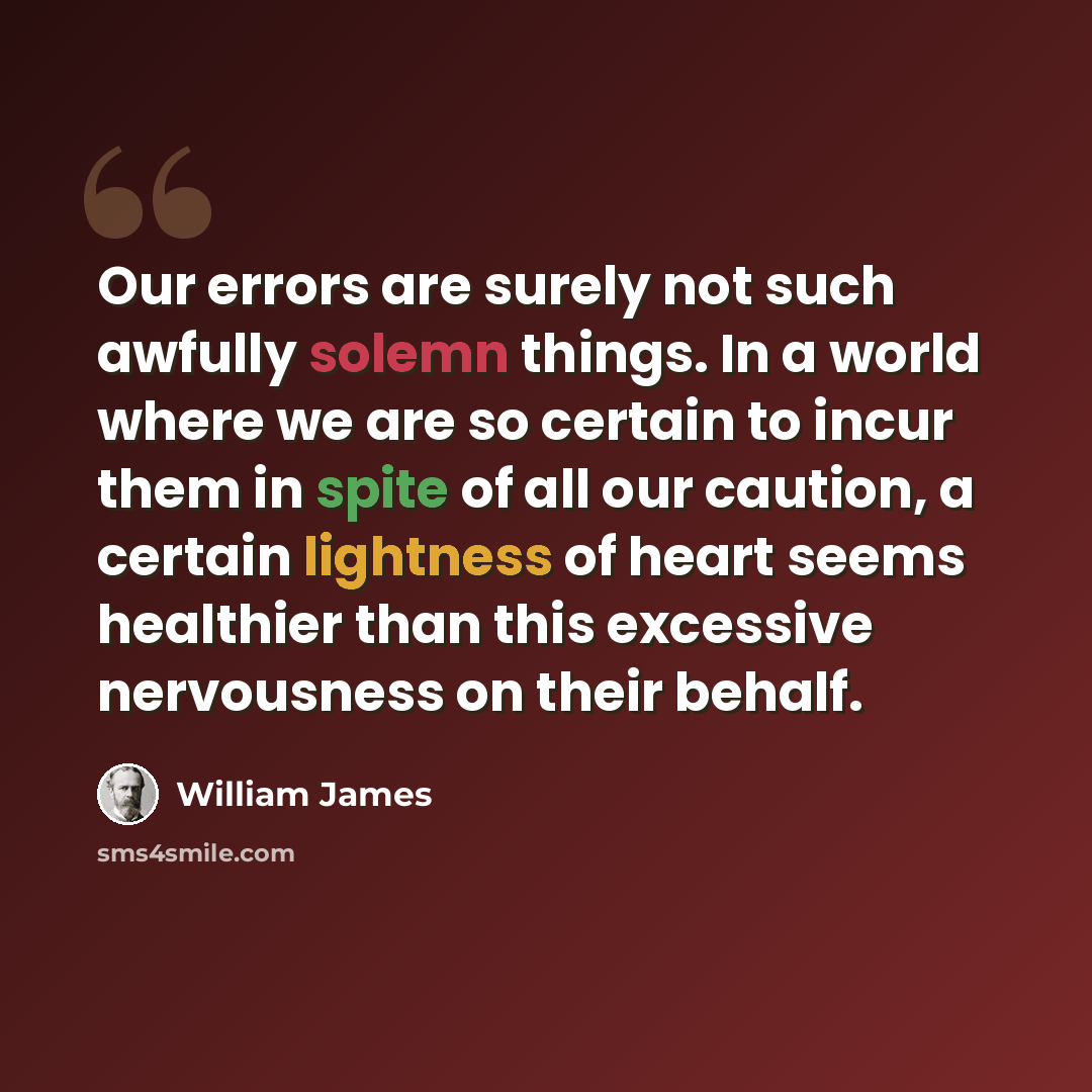 “Our errors are surely not such awfully solemn things. In a world where we are so certain to incur them in spite of all our caution, a certain lightness of heart seems healthier than this excessive nervousness on their behalf.” quote by William James