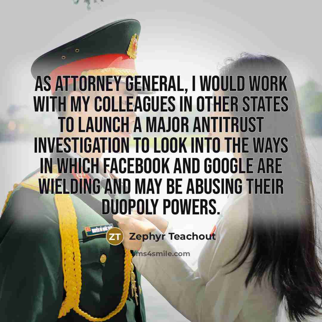 “As attorney general, I would work with my colleagues in other states to launch a major antitrust investigation to look into the ways in which Facebook and Google are wielding and may be abusing their duopoly powers.” quote by Zephyr Teachout