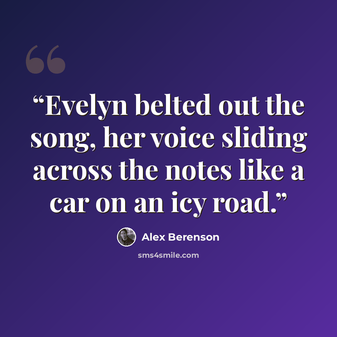 “Evelyn belted out the song, her voice sliding across the notes like a car on an icy road.” quote by Alex Berenson