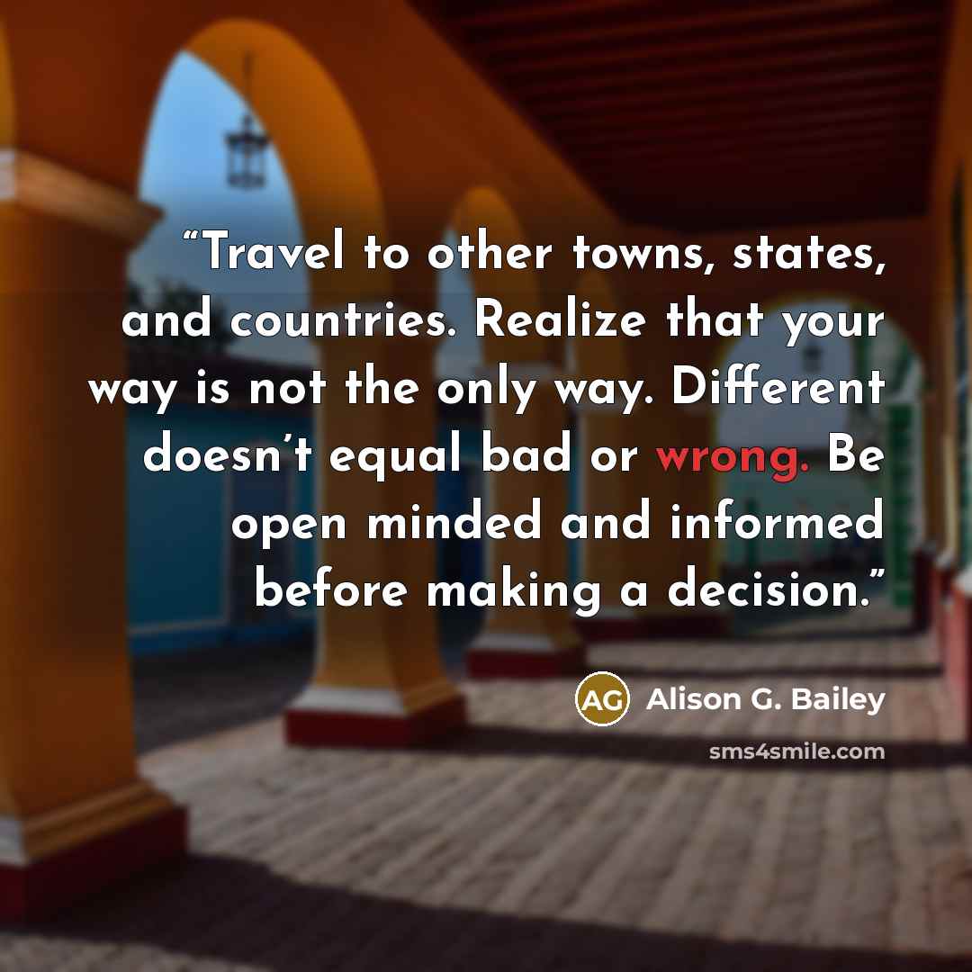 “Travel to other towns, states, and countries. Realize that your way is not the only way. Different doesn’t equal bad or wrong. Be open minded and informed before making a decision.” quote by Alison G. Bailey