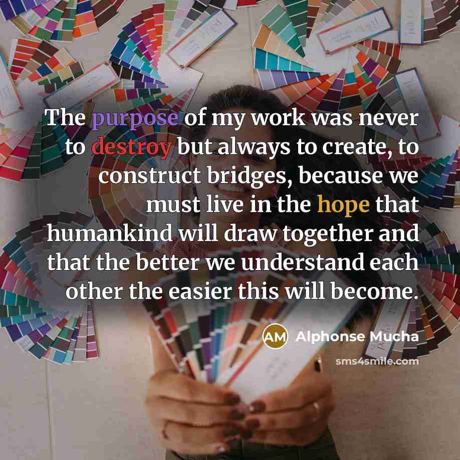 “The purpose of my work was never to destroy but always to create, to construct bridges, because we must live in the hope that humankind will draw together and that the better we understand each other the easier this will become.” quote by Alphonse Mucha