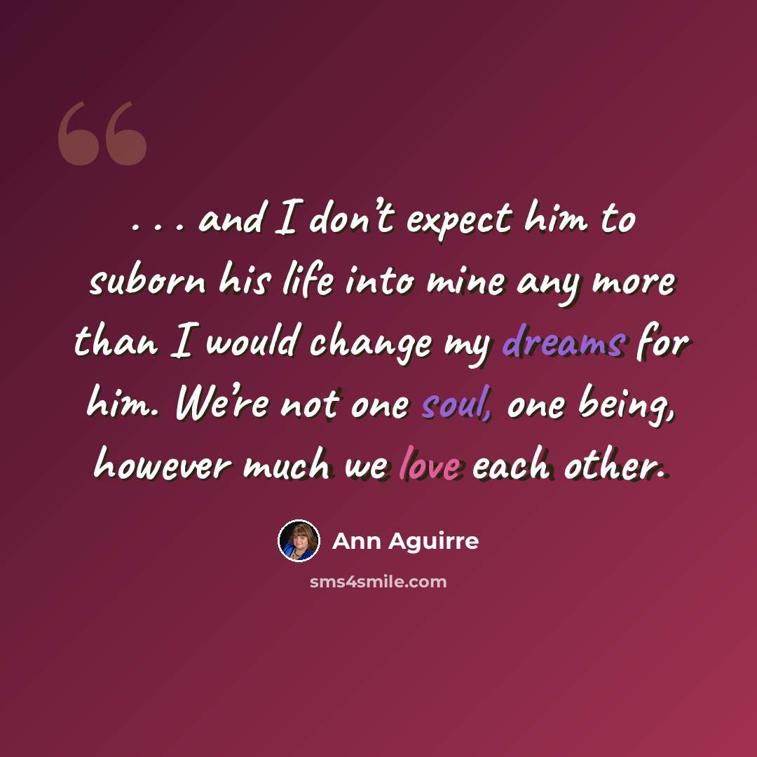“. . . and I don’t expect him to suborn his life into mine any more than I would change my dreams for him. We’re not one soul, one being, however much we love each other.” quote by Ann Aguirre