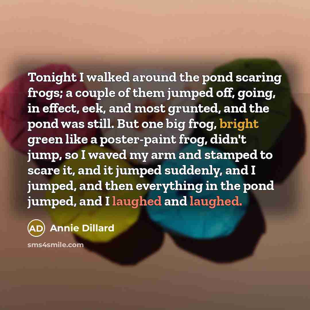 “Tonight I walked around the pond scaring frogs; a couple of them jumped off, going, in effect, eek, and most grunted, and the pond was still. But one big frog, bright green like a poster-paint frog, didn't jump, so I waved my arm and stamped to scare it, and it jumped suddenly, and I jumped, and…” quote by Annie Dillard