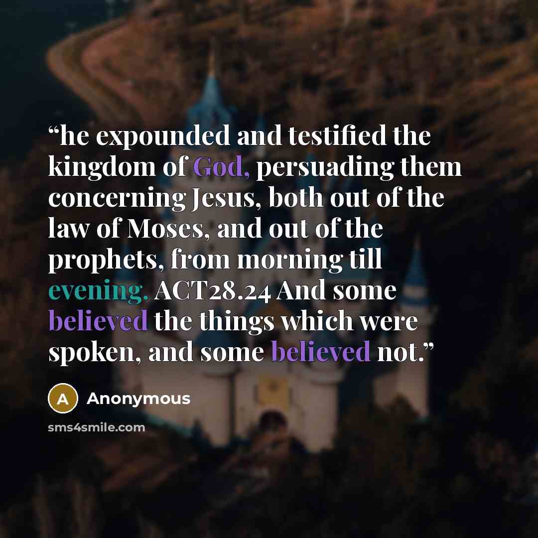 “he expounded and testified the kingdom of God, persuading them concerning Jesus, both out of the law of Moses, and out of the prophets, from morning till evening. ACT28.24 And some believed the things which were spoken, and some believed not.” quote by Anonymous