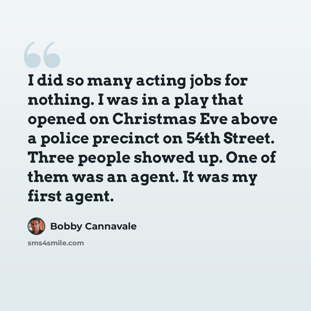 “I did so many acting jobs for nothing. I was in a play that opened on Christmas Eve above a police precinct on 54th Street. Three people showed up. One of them was an agent. It was my first agent.” quote by Bobby Cannavale
